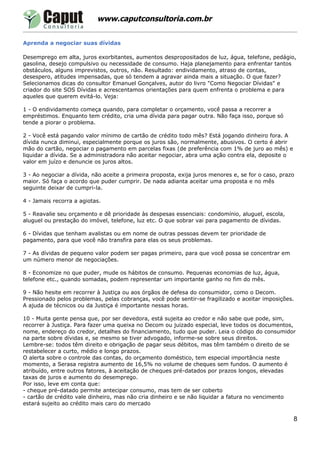 www.caputconsultoria.com.br


Aprenda a negociar suas dívidas

Desemprego em alta, juros exorbitantes, aumentos despropositados de luz, água, telefone, pedágio,
gasolina, desejo compulsivo ou necessidade de consumo. Haja planejamento para enfrentar tantos
obstáculos, alguns imprevistos, outros, não. Resultado: endividamento, atraso de contas,
desespero, atitudes impensadas, que só tendem a agravar ainda mais a situação. O que fazer?
Selecionamos dicas do consultor Emanuel Gonçalves, autor do livro "Como Negociar Dívidas" e
criador do site SOS Dívidas e acrescentamos orientações para quem enfrenta o problema e para
aqueles que querem evitá-lo. Veja:

1 - O endividamento começa quando, para completar o orçamento, você passa a recorrer a
empréstimos. Enquanto tem crédito, cria uma dívida para pagar outra. Não faça isso, porque só
tende a piorar o problema.

2 - Você está pagando valor mínimo de cartão de crédito todo mês? Está jogando dinheiro fora. A
dívida nunca diminui, especialmente porque os juros são, normalmente, abusivos. O certo é abrir
mão do cartão, negociar o pagamento em parcelas fixas (de preferência com 1% de juro ao mês) e
liquidar a dívida. Se a administradora não aceitar negociar, abra uma ação contra ela, deposite o
valor em juízo e denuncie os juros altos.

3 - Ao negociar a dívida, não aceite a primeira proposta, exija juros menores e, se for o caso, prazo
maior. Só faça o acordo que puder cumprir. De nada adianta aceitar uma proposta e no mês
seguinte deixar de cumpri-la.

4 - Jamais recorra a agiotas.

5 - Reavalie seu orçamento e dê prioridade às despesas essenciais: condomínio, aluguel, escola,
aluguel ou prestação do imóvel, telefone, luz etc. O que sobrar vai para pagamento de dívidas.

6 - Dívidas que tenham avalistas ou em nome de outras pessoas devem ter prioridade de
pagamento, para que você não transfira para elas os seus problemas.

7 - As dívidas de pequeno valor podem ser pagas primeiro, para que você possa se concentrar em
um número menor de negociações.

8 - Economize no que puder, mude os hábitos de consumo. Pequenas economias de luz, água,
telefone etc., quando somadas, podem representar um importante ganho no fim do mês.

9 - Não hesite em recorrer à Justiça ou aos órgãos de defesa do consumidor, como o Decom.
Pressionado pelos problemas, pelas cobranças, você pode sentir-se fragilizado e aceitar imposições.
A ajuda de técnicos ou da Justiça é importante nessas horas.

10 - Muita gente pensa que, por ser devedora, está sujeita ao credor e não sabe que pode, sim,
recorrer à Justiça. Para fazer uma queixa no Decom ou juizado especial, leve todos os documentos,
nome, endereço do credor, detalhes do financiamento, tudo que puder. Leia o código do consumidor
na parte sobre dívidas e, se mesmo se tiver advogado, informe-se sobre seus direitos.
Lembre-se: todos têm direito e obrigação de pagar seus débitos, mas têm também o direito de se
restabelecer a curto, médio e longo prazos.
O alerta sobre o controle das contas, do orçamento doméstico, tem especial importância neste
momento, a Serasa registra aumento de 16,5% no volume de cheques sem fundos. O aumento é
atribuído, entre outros fatores, à aceitação de cheques pré-datados por prazos longos, elevadas
taxas de juros e aumento do desemprego.
Por isso, leve em conta que:
- cheque pré-datado permite antecipar consumo, mas tem de ser coberto
- cartão de crédito vale dinheiro, mas não cria dinheiro e se não liquidar a fatura no vencimento
estará sujeito ao crédito mais caro do mercado

                                                                                                    8
 