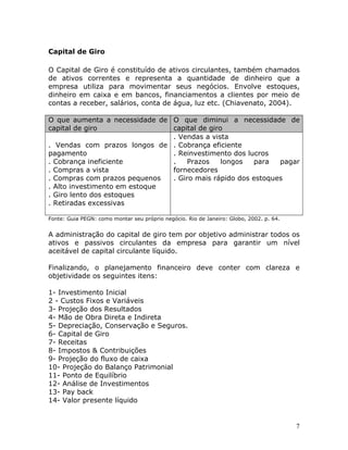 Capital de Giro

O Capital de Giro é constituído de ativos circulantes, também chamados
de ativos correntes e representa a quantidade de dinheiro que a
empresa utiliza para movimentar seus negócios. Envolve estoques,
dinheiro em caixa e em bancos, financiamentos a clientes por meio de
contas a receber, salários, conta de água, luz etc. (Chiavenato, 2004).

O que aumenta a necessidade de O que diminui a necessidade de
capital de giro                capital de giro
                               . Vendas a vista
. Vendas com prazos longos de . Cobrança eficiente
pagamento                      . Reinvestimento dos lucros
. Cobrança ineficiente         .   Prazos     longos  para   pagar
. Compras a vista              fornecedores
. Compras com prazos pequenos  . Giro mais rápido dos estoques
. Alto investimento em estoque
. Giro lento dos estoques
. Retiradas excessivas

Fonte: Guia PEGN: como montar seu próprio negócio. Rio de Janeiro: Globo, 2002. p. 64.


A administração do capital de giro tem por objetivo administrar todos os
ativos e passivos circulantes da empresa para garantir um nível
aceitável de capital circulante líquido.

Finalizando, o planejamento financeiro deve conter com clareza e
objetividade os seguintes itens:

1- Investimento Inicial
2 - Custos Fixos e Variáveis
3- Projeção dos Resultados
4- Mão de Obra Direta e Indireta
5- Depreciação, Conservação e Seguros.
6- Capital de Giro
7- Receitas
8- Impostos & Contribuições
9- Projeção do fluxo de caixa
10- Projeção do Balanço Patrimonial
11- Ponto de Equilíbrio
12- Análise de Investimentos
13- Pay back
14- Valor presente líquido


                                                                                         7
 
