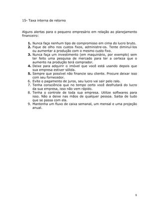 15- Taxa interna de retorno


Alguns alertas para o pequeno empresário em relação ao planejamento
financeiro:

   1. Nunca faça nenhum tipo de compromisso em cima do lucro bruto.
   2. Fique de olho nos custos fixos, administre-os. Tente diminuí-los
      ou aumentar a produção com o mesmo custo fixo.
   3. Nunca faça um investimento (em maquinário, por exemplo) sem
      ter feito uma pesquisa de mercado para ter a certeza que o
      aumento na produção terá comprador.
   4. Deixe para adquirir o imóvel que você está usando depois que
      sua empresa estiver sólida.
   5. Sempre que possível não financie seu cliente. Procure deixar isso
      com seu fornecedor.
   6. Evite o pagamento de juros, seu lucro vai sair pelo ralo.
   7. Tenha consciência que no tempo certo você desfrutará do lucro
      da sua empresa, isso não vem rápido.
   8. Tenha o controle de toda sua empresa. Utilize softwares para
      isso. Não a deixe nas mãos de qualquer pessoa. Saiba de tudo
      que se passa com ela.
   9. Mantenha um fluxo de caixa semanal, um mensal e uma projeção
      anual.




                                                                     8
 