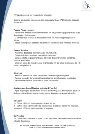 Principais ações a ser realizada na empresa:

Separar as receitas e despesas das pessoas jurídicas (PJ/Sócios) e pessoas
físicas (PF)


Pessoa Física (sócios)
• Terão uma retirada financeira mensal a fim de garantir o pagamento de suas
despesas a nível pessoal.
• O controle das receitas e despesas deverá ser realizado pelas pessoas
físicas.
• Todas as despesas pessoais deverão ser subtraídas das retiradas mensais.


Pessoa Jurídica
• Ajustar as despesas da empresa ao faturamento.
• Cobrir os limites bancários das contas correntes.
• Dar prioridade ao pagamento das parcelas dos empréstimos bancários,
salários e retiradas.
• Criar um fundo de risco (reserva financeira) a fim de utilizá-lo em caso de 13º
salário e imprevistos.


Empresa
• Reforçar a venda de todos os serviços oferecidos pela empresa.
• Revisar o quadro de funcionários objetivando a melhoria dos resultados.
• Estabelecer metas e resultados a todos os serviços


Aquisição de Bens Móveis e Imóveis (PF ou PJ)
• Após a apuração do resultado mensal (Lucro/Prejuízo) da empresa, deve-se
definir a utilização do mesmo, assim temos 3 opções para cada situação:


Se Lucro
1 – Dividir 100% do lucro apurado para os sócios.
2 – Definir valor a ser distribuído aos sócios e o restante aplicar na empresa.
3 - Aplicar 100% do lucro apurado na empresa.


Se Prejuízo
1 – Utilizar fundo de reserva para “cobrir” eventuais despesas da empresa e/ou
retirada dos sócios.

       Av. Visconde de Albuquerque, 603 - Madalena - Recife - PE CEP: 50610-090
                   Fone: (81) 3227-1699 | www.berconsultoria.com.br
 