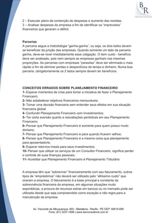 2 – Executar plano de contenção de despesas e aumento das receitas.
3 – Analisar despesas da empresa a fim de identificar os “imprevistos”
financeiros que geraram o déficit.


Parcerias
A parceria segue a metodologia “ganha-ganha”, ou seja, os dois lados devem
se beneficiar da junção das empresas. Quando somente um lado da parceria
ganha, deve-se rever imediatamente essa coligação. O item custo - beneficio
deve ser analisado, pois nem sempre as empresas ganham nas mesmas
proporções. As parcerias com empresas “parasitas” deve ser eliminada o mais
rápido a fim de eliminar perdas e desperdícios de tempo e dinheiro. Numa boa
parceria, obrigatoriamente os 2 lados sempre devem ter benefícios.




CONCEITOS ERRADOS SOBRE PLANEJAMENTO FINANCEIRO
1- Esperar momentos de crise para tomar a iniciativa de fazer o Planejamento
Financeiro;
2- Não estabelecer objetivos financeiros mensuráveis;
3- Tomar uma decisão financeira sem entender seus efeitos em sua situação
financeira global;
4- Confundir Planejamento Financeiro com Investimentos;
5- Ter certa aversão quanto a reavaliações periódicas em seu Planejamento
Financeiro;
6- Pensar que Planejamento Financeiro é somente para quem possui muito
dinheiro;
7- Pensar que Planejamento Financeiro é para quando ficarem velhos;
8- Pensar que Planejamento Financeiro é a mesma coisa que planejamento
para aposentadoria;
9- Esperar retornos irreais para seus investimentos;
10- Pensar que utilizar os serviços de um Consultor Financeiro, significa perder
o controle de suas finanças pessoais;
11- Acreditar que Planejamento Financeiro é Planejamento Tributário


A empresa têm que “sobreviver” financeiramente com seu faturamento, outros
tipos de “empréstimos” não deverá ser utilizado pelo “altíssimo custo” que
oneram a empresa. O faturamento é a base principal e constante da
sobrevivência financeira da empresa, em algumas situações muito
esporádicas, a procura de recursos extras em bancos ou no mercado pode ser
utilizada desde que seja compreendido como exceção e não regra para a
manutenção da empresa.


       Av. Visconde de Albuquerque, 603 - Madalena - Recife - PE CEP: 50610-090
                   Fone: (81) 3227-1699 | www.berconsultoria.com.br
 