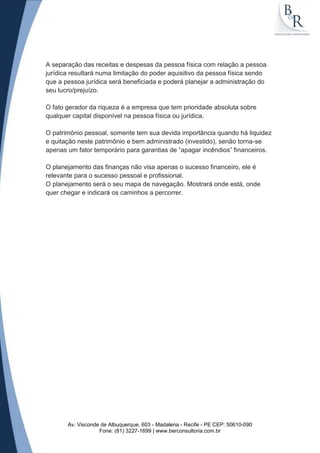 A separação das receitas e despesas da pessoa física com relação a pessoa
jurídica resultará numa limitação do poder aquisitivo da pessoa física sendo
que a pessoa jurídica será beneficiada e poderá planejar a administração do
seu lucro/prejuízo.

O fato gerador da riqueza é a empresa que tem prioridade absoluta sobre
qualquer capital disponível na pessoa física ou jurídica.

O patrimônio pessoal, somente tem sua devida importância quando há liquidez
e quitação neste patrimônio e bem administrado (investido), senão torna-se
apenas um fator temporário para garantias de “apagar incêndios” financeiros.

O planejamento das finanças não visa apenas o sucesso financeiro, ele é
relevante para o sucesso pessoal e profissional.
O planejamento será o seu mapa de navegação. Mostrará onde está, onde
quer chegar e indicará os caminhos a percorrer.




       Av. Visconde de Albuquerque, 603 - Madalena - Recife - PE CEP: 50610-090
                   Fone: (81) 3227-1699 | www.berconsultoria.com.br
 