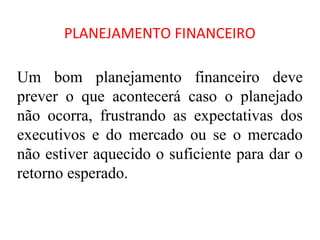 PLANEJAMENTO FINANCEIRO

Um bom planejamento financeiro deve
prever o que acontecerá caso o planejado
não ocorra, frustrando as expectativas dos
executivos e do mercado ou se o mercado
não estiver aquecido o suficiente para dar o
retorno esperado.
 