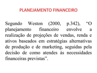 PLANEJAMENTO FINANCEIRO

Segundo Weston (2000, p.342), “O
planejamento      financeiro  envolve     a
realização de projeções de vendas, renda e
ativos baseados em estratégias alternativas
de produção e de marketing, seguidas pela
decisão de como atendes às necessidades
financeiras previstas”.
 
