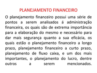 PLANEJAMENTO FINANCEIRO
O planejamento financeiro possui uma série de
pontos a serem analisados á administração
financeira, os quais são de extrema importância
para a elaboração do mesmo e necessário para
dar mais segurança quanto a sua eficácia, os
quais estão o planejamento financeiro a longo
prazo, planejamento financeiro a curto prazo,
planejamento de fluxo caixa, e um dos mais
importantes, o planejamento do lucro, dentre
outros        a       serem       mencionados.
 
