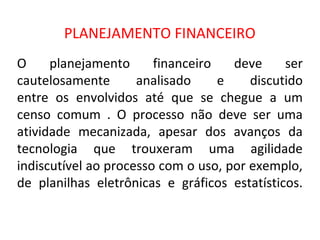 PLANEJAMENTO FINANCEIRO
O     planejamento      financeiro   deve     ser
cautelosamente       analisado     e    discutido
entre os envolvidos até que se chegue a um
censo comum . O processo não deve ser uma
atividade mecanizada, apesar dos avanços da
tecnologia que trouxeram uma agilidade
indiscutível ao processo com o uso, por exemplo,
de planilhas eletrônicas e gráficos estatísticos.
 