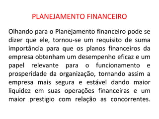 PLANEJAMENTO FINANCEIRO
Olhando para o Planejamento financeiro pode se
dizer que ele, tornou-se um requisito de suma
importância para que os planos financeiros da
empresa obtenham um desempenho eficaz e um
papel relevante para o funcionamento e
prosperidade da organização, tornando assim a
empresa mais segura e estável dando maior
liquidez em suas operações financeiras e um
maior prestigio com relação as concorrentes.
 
