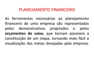 PLANEJAMENTO FINANCEIRO
As ferramentas necessárias ao planejamento
financeiro de uma empresa são representadas
pelos demonstrativos projetados e pelos
orçamentos de caixa, que tornam possíveis a
constituição de um mapa, tornando mais fácil a
visualização das metas desejadas pela empresa.
 