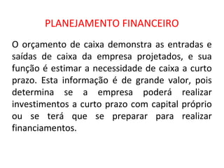 PLANEJAMENTO FINANCEIRO
O orçamento de caixa demonstra as entradas e
saídas de caixa da empresa projetados, e sua
função é estimar a necessidade de caixa a curto
prazo. Esta informação é de grande valor, pois
determina se a empresa poderá realizar
investimentos a curto prazo com capital próprio
ou se terá que se preparar para realizar
financiamentos.
 
