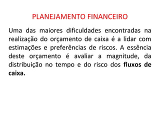PLANEJAMENTO FINANCEIRO
Uma das maiores dificuldades encontradas na
realização do orçamento de caixa é a lidar com
estimações e preferências de riscos. A essência
deste orçamento é avaliar a magnitude, da
distribuição no tempo e do risco dos fluxos de
caixa.
 