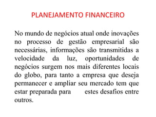 PLANEJAMENTO FINANCEIRO

No mundo de negócios atual onde inovações
no processo de gestão empresarial são
necessárias, informações são transmitidas a
velocidade da luz, oportunidades de
negócios surgem nos mais diferentes locais
do globo, para tanto a empresa que deseja
permanecer e ampliar seu mercado tem que
estar preparada para    estes desafios entre
outros.
 