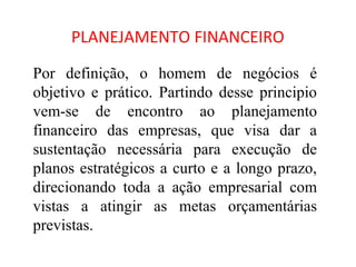 PLANEJAMENTO FINANCEIRO

Por definição, o homem de negócios é
objetivo e prático. Partindo desse principio
vem-se de encontro ao planejamento
financeiro das empresas, que visa dar a
sustentação necessária para execução de
planos estratégicos a curto e a longo prazo,
direcionando toda a ação empresarial com
vistas a atingir as metas orçamentárias
previstas.
 