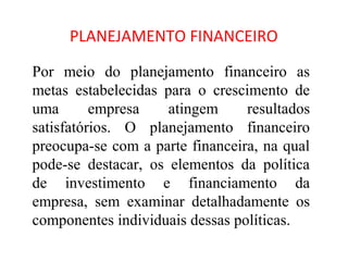 PLANEJAMENTO FINANCEIRO

Por meio do planejamento financeiro as
metas estabelecidas para o crescimento de
uma       empresa    atingem     resultados
satisfatórios. O planejamento financeiro
preocupa-se com a parte financeira, na qual
pode-se destacar, os elementos da política
de investimento e financiamento da
empresa, sem examinar detalhadamente os
componentes individuais dessas políticas.
 