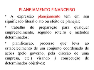 PLANEJAMENTO FINANCEIRO
• A expressão planejamento tem em seu
significado literal o ato ou efeito de planejar;
• trabalho de preparação para qualquer
empreendimento, segundo roteiro e métodos
determinados;
• planificação, processo que leva ao
estabelecimento de um conjunto coordenado de
ações (pelo governo, pela direção de uma
empresa, etc.) visando à consecução de
determinados objetivos;
 