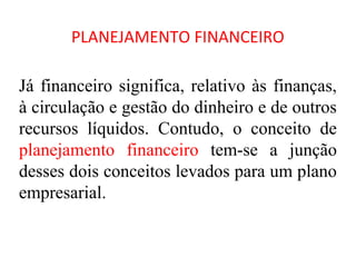 PLANEJAMENTO FINANCEIRO

Já financeiro significa, relativo às finanças,
à circulação e gestão do dinheiro e de outros
recursos líquidos. Contudo, o conceito de
planejamento financeiro tem-se a junção
desses dois conceitos levados para um plano
empresarial.
 