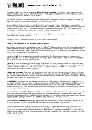 www.caputconsultoria.com.br

Um desses graves erros é o da falta de um planejamento financeiro consistente, iniciado razoavelmente
cedo em nossas vidas e seguido sistematicamente e com disciplina pelos anos afora, independente do grau de
riqueza patrimonial que possamos ter alcançado.

Sim, porque o sucesso financeiro não deve ser medido apenas em termos de possuir milhões ou milhares de
reais, quer seja em propriedades, quer seja em patrimônio financeiro!

Após um bocado de anos, sempre buscando o melhor caminho para a minha própria vida e tranqüilidade
financeira, e também após ter observado a maneira como inúmeras pessoas – que passei a orientar – levavam
suas vidas financeiras, chego a conclusão que algumas questões são primordiais nesta grande e complexa
empreitada, na qual alguns têm sucesso e a maioria fracassa rotundamente.

Tentarei, ato contínuo, após meditar pessoalmente um tempão sobre o assunto, passar a responder a
indagação que eu mesmo formulei.

Caro leitor, passo a pergunta para você, e eu vou tentar lhe responder!

Afinal, o que eu ganho ao me planejar financeiramente?

"Você ganha principalmente tranqüilidade e paz de espírito". Você consegue ter uma vida equilibrada, podendo
melhor enfrentar as tantas adversidades, pelas quais certamente passará! Tanto a sua saúde mental como a
física, conseqüentemente, sofrerá menos solavancos e você tornar-se-á finalmente uma pessoa melhor, menos
amargurado e provavelmente bem mais feliz."

A seguir, através de respostas simples e diretas, tentarei dar-lhe algumas das minhas conclusões quanto
algumas questões que eu considero essenciais em relação a sua vida financeira. Algumas delas somente farão
sentido após profunda reflexão. Experimente!

· Hábito: Acostume-se desde sempre, a poupar uma parcela dos seus ganhos mensais, por menor que seja.
(Passe este ensinamento também para seus filhos). Invista-o de maneira inteligente e não se deixe levar pela
ganância. No começo da vida podem ser cinqüenta reais, pouco a pouco vá ampliando o montante
mensalmente. Aprenda a cuidar de si mesmo!

· Objetivos ou metas: Determine com absoluta precisão quais são seus grandes objetivos, metas ou desejos
de vida. Como vai querer levar sua vida se não sabe para onde quer ir, qual o destino? A profunda introspecção
desta questão absolutamente vital dever ser objeto de sua consideração, também levando sempre em conta os
desejos de sua companheira ou companheiro.

· Prioridades: O mundo levou seis dias para ser feito! Mas você vai levar muitos anos mais para obter tudo
que deseja alcançar. Coloque ordem de rigorosa prioridade nos objetivos ou metas que deseja obter. Uma vez
colocadas em ordem prioritária, persista em chegar às suas metas, uma por uma. Isso leva tempo, mas
persista teimosamente! O ser humano quase sempre consegue alcançar aquilo que colocou como prioridade e
luta teimosamente em alcançar.

· Imprevistos ou acidentes de percurso: Eles irão acontecer. A diferença entre uma pessoa e outra está que
alguns terão recursos financeiros e principalmente uma grande força interior (espiritual) para superá-los e
outras não. Os obstáculos serão mais facilmente enfrentados por quem tiver meios materiais para diminuir seu
impacto. Lembre o adágio; "Dinheiro não traz felicidade, mas ajuda a mitigar o oposto!"

· Solidariedade humana: Fazer amigos e praticar o bem no decorrer de nossas vidas para a maioria de nós
dá prazer, alegria e inúmeras compensações dificilmente descritíveis neste modesto guia.

· Cada um deve conhecer-se a si, mas dificilmente conhece de verdade e profundamente aos outros. Meu
conselho; é melhor não confiar demasiado na eterna gratidão de alguém a quem você ajudou a superar
dificuldades. A sua desilusão poderá ser enorme! Dê e entregue-se, mas não espere demais na hora em que
você mesmo possa encontrar-se em uma situação complicada. Ingratidão dói e poderá ser muito dura. Engula
em seco e siga adiante.




                                                                                                               3
 