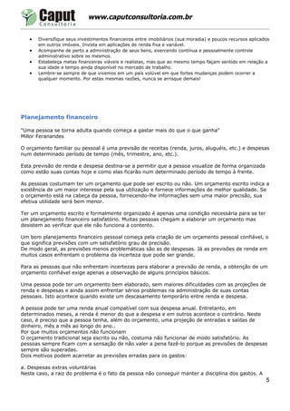 www.caputconsultoria.com.br


   •   Diversifique seus investimentos financeiros entre imobiliários (sua moradia) e poucos recursos aplicados
       em outros imóveis. Invista em aplicações de renda fixa e variável.
   •   Acompanhe de perto a administração de seus bens, exercendo contínua e pessoalmente controle
       administrativo sobre os mesmos.
   •   Estabeleça metas financeiras viáveis e realistas, mas que ao mesmo tempo façam sentido em relação a
       sua idade e tempo ainda disponível no mercado de trabalho.
   •   Lembre-se sempre de que vivemos em um país volúvel em que fortes mudanças podem ocorrer a
       qualquer momento. Por estas mesmas razões, nunca se arrisque demais!




Planejamento financeiro

"Uma pessoa se torna adulta quando começa a gastar mais do que o que ganha"
Millor Feranandes

O orçamento familiar ou pessoal é uma previsão de receitas (renda, juros, aluguéis, etc.) e despesas
num determinado período de tempo (mês, trimestre, ano, etc.).

Esta previsão de renda e despesa destina-se a permitir que a pessoa visualize de forma organizada
como estão suas contas hoje e como elas ficarão num determinado período de tempo à frente.

As pessoas costumam ter um orçamento que pode ser escrito ou não. Um orçamento escrito indica a
existência de um maior interesse pela sua utilização e fornece informações de melhor qualidade. Se
o orçamento está na cabeça da pessoa, fornecendo-lhe informações sem uma maior precisão, sua
efetiva utilidade será bem menor.

Ter um orçamento escrito e formalmente organizado é apenas uma condição necessária para se ter
um planejamento financeiro satisfatório. Muitas pessoas chegam a elaborar um orçamento mas
desistem ao verificar que ele não funciona a contento.

Um bom planejamento financeiro pessoal começa pela criação de um orçamento pessoal confiável, o
que significa previsões com um satisfatório grau de precisão.
De modo geral, as previsões menos problemáticas são as de despesas. Já as previsões de renda em
muitos casos enfrentam o problema da incerteza que pode ser grande.

Para as pessoas que não enfrentam incertezas para elaborar a previsão de renda, a obtenção de um
orçamento confiável exige apenas a observação de alguns princípios básicos.

Uma pessoa pode ter um orçamento bem elaborado, sem maiores dificuldades com as projeções de
renda e despesas e ainda assim enfrentar sérios problemas na administração de suas contas
pessoais. Isto acontece quando existe um descasamento temporário entre renda e despesa.

A pessoa pode ter uma renda anual compatível com sua despesa anual. Entretanto, em
determinados meses, a renda é menor do que a despesa e em outros acontece o contrário. Neste
caso, é preciso que a pessoa tenha, além do orçamento, uma projeção de entradas e saídas de
dinheiro, mês a mês ao longo do ano..
Por que muitos orçamentos não funcionam
O orçamento tradicional seja escrito ou não, costuma não funcionar de modo satisfatório. As
pessoas sempre ficam com a sensação de não valer a pena fazê-lo porque as previsões de despesas
sempre são superadas.
Dois motivos podem acarretar as previsões erradas para os gastos:

a. Despesas extras voluntárias
Neste caso, a raiz do problema é o fato da pessoa não conseguir manter a disciplina dos gastos. A
                                                                                                             5
 