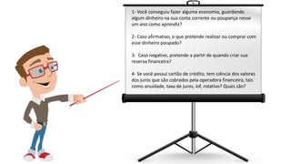 1- Você conseguiu fazer alguma economia, guardando
algum dinheiro na sua conta corrente ou poupança nesse
um ano como aprendiz?
2- Caso afirmativo, o que pretende realizar ou comprar com
esse dinheiro poupado?
3- Caso negativo, pretende a partir de quando criar sua
reserva financeira?
4- Se você possui cartão de crédito, tem ciência dos valores
dos juros que são cobrados pela operadora financeira, tais
como anuidade, taxa de juros, iof, rotativo? Quais são?
 