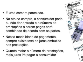 Carnês
• É uma compra parcelada.
• No ato da compra, o consumidor pode
ou não dar entrada e o número de
prestações a serem pagas será
combinado de acordo com as partes.
• Nessa modalidade de pagamento,
sempre existe taxa de juros embutida
nas prestações.
• Quanto maior o número de prestações,
mais juros irá pagar o consumidor
 