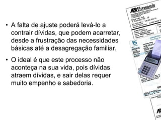 Dívidas
• A falta de ajuste poderá levá-lo a
contrair dívidas, que podem acarretar,
desde a frustração das necessidades
básicas até a desagregação familiar.
• O ideal é que este processo não
aconteça na sua vida, pois dívidas
atraem dívidas, e sair delas requer
muito empenho e sabedoria.
 