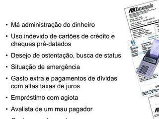 Por que surgem as dívidas ?
• Má administração do dinheiro
• Uso indevido de cartões de crédito e
cheques pré-datados
• Desejo de ostentação, busca de status
• Situação de emergência
• Gasto extra e pagamentos de dívidas
com altas taxas de juros
• Empréstimo com agiota
• Avalista de um mau pagador
 