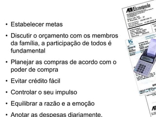 O que fazer para evitar dívidas?
• Estabelecer metas
• Discutir o orçamento com os membros
da família, a participação de todos é
fundamental
• Planejar as compras de acordo com o
poder de compra
• Evitar crédito fácil
• Controlar o seu impulso
• Equilibrar a razão e a emoção
• Anotar as despesas diariamente,
 