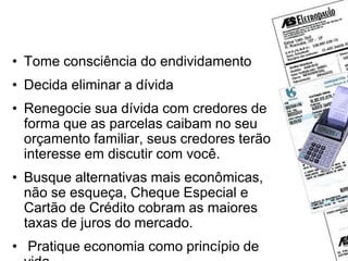 Se mesmo assim você se
endividar, o que fazer?
• Tome consciência do endividamento
• Decida eliminar a dívida
• Renegocie sua dívida com credores de
forma que as parcelas caibam no seu
orçamento familiar, seus credores terão
interesse em discutir com você.
• Busque alternativas mais econômicas,
não se esqueça, Cheque Especial e
Cartão de Crédito cobram as maiores
taxas de juros do mercado.
• Pratique economia como princípio de
 