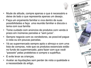 Dicas de economia
• Mude de atitude, compre apenas o que é necessário e
deixe de lado o que representa apenas um desejo.
• Faça um orçamento familiar e viva dentro de suas
possibilidades e faça uma reunião familiar e discuta o
tema com sua família
• Tome cuidado com anúncios de produtos com venda à
prazo em inúmeras parcelas e “sem juros”.
• Sempre negocie com os vendedores, se possível pague
à vista ou em poucas parcelas.
• Vá ao supermercado sempre após o almoço e com uma
lista de compras, note que os produtos essenciais estão
no fundo do supermercado, para fazer com que você
“passeie” pelas prateleiras e compre o supérfluo.
• E evite levar as crianças.
• Avaliar as liquidações sem perder de vista a qualidade e
a necessidade do artigo.
 