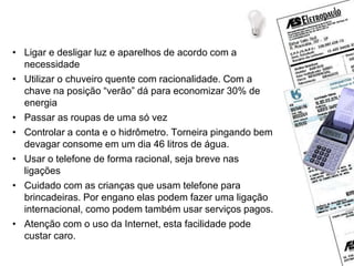 Dicas de economia
• Ligar e desligar luz e aparelhos de acordo com a
necessidade
• Utilizar o chuveiro quente com racionalidade. Com a
chave na posição “verão” dá para economizar 30% de
energia
• Passar as roupas de uma só vez
• Controlar a conta e o hidrômetro. Torneira pingando bem
devagar consome em um dia 46 litros de água.
• Usar o telefone de forma racional, seja breve nas
ligações
• Cuidado com as crianças que usam telefone para
brincadeiras. Por engano elas podem fazer uma ligação
internacional, como podem também usar serviços pagos.
• Atenção com o uso da Internet, esta facilidade pode
custar caro.
 