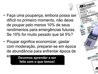 Dicas de economia
• Faça uma poupança, embora possa ser
difícil no primeiro momento, não deixe
de poupar pelo menos 10% de seus
rendimentos para emergências futuras.
Se 10% for muito pesado que tal 5%?
• Poupar significa economizar, gastar
com moderação, preparar-se em época
de abundância para enfrentar época de
escassez.
Devemos aprender a ser
feliz com o que temos!
 