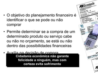 Cidadania econômica não garante
felicidade a ninguém, mas com
certeza evita sofrimento
Planejamento financeiro
• O objetivo do planejamento financeiro é
identificar o que se pode ou não
comprar
• Permite determinar se a compra de um
determinado produto ou serviço cabe
ou não no orçamento, se está ou não
dentro das possibilidades financeiras
• Auxilia na decisão de compra
 