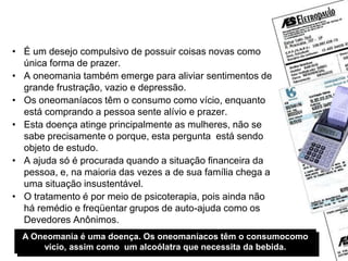 Oneomania?
• É um desejo compulsivo de possuir coisas novas como
única forma de prazer.
• A oneomania também emerge para aliviar sentimentos de
grande frustração, vazio e depressão.
• Os oneomaníacos têm o consumo como vício, enquanto
está comprando a pessoa sente alívio e prazer.
• Esta doença atinge principalmente as mulheres, não se
sabe precisamente o porque, esta pergunta está sendo
objeto de estudo.
• A ajuda só é procurada quando a situação financeira da
pessoa, e, na maioria das vezes a de sua família chega a
uma situação insustentável.
• O tratamento é por meio de psicoterapia, pois ainda não
há remédio e freqüentar grupos de auto-ajuda como os
Devedores Anônimos.
A Oneomania é uma doença. Os oneomaníacos têm o consumocomo
vício, assim como um alcoólatra que necessita da bebida.
 