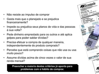 Você é um comprador compulsivo?
• Não resiste ao impulso de comprar
• Gasta mais que o planejado e se prejudica
financeiramente?
• Impede ou prejudica seus planos de vida e das pessoas
à sua volta?
• Pede dinheiro emprestado para os outros e até aplica
golpes para poder saldar dívidas?
• Precisa efetuar a compra de qualquer maneira,
independentemente do produto comprado?
• Percebe que está comprando coisas que não usa ou usa
muito pouco?
• Assume dívidas acima de cinco vezes o valor de sua
renda mensal?
Preencher a maioria destes critérios já aponta para
problemas com o hábito de comprar.
 