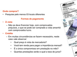 Planejamento das compras
Onde comprar?
• Pesquise pelo menos 03 locais diferentes
Formas de pagamento
• À vista
– Não se deve financiar hoje, com comprovados
prejuízos, o que se pode ser comprado a vista amanhã
com comprovados lucro.
• Crédito
– Em muitas circunstâncias se fazem necessário, neste
caso vale observar:
• Qual preço à vista da mercadoria?
• Você tem renda para pagar a importância mensal?
• É o único compromisso em prestação no mês?
• Quantas prestações serão e qual a taxa de juros?
 