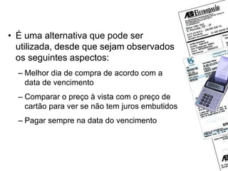 Cartões de crédito
• É uma alternativa que pode ser
utilizada, desde que sejam observados
os seguintes aspectos:
– Melhor dia de compra de acordo com a
data de vencimento
– Comparar o preço à vista com o preço de
cartão para ver se não tem juros embutidos
– Pagar sempre na data do vencimento
 