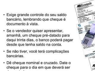 Cheque pré-datado
• Exige grande controle do seu saldo
bancário, lembrando que cheque é
documento à vista.
• Se o vendedor quiser apresentar,
amanhã, um cheque pré-datado para
daqui trinta dias, o banco poderá pagar
desde que tenha saldo na conta.
• Se não tiver, você terá complicações
bancárias.
• Dê cheque nominal e cruzado. Date o
cheque para o dia em que deverá ser
 