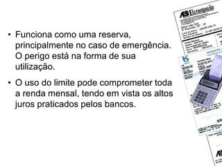 Cheque especial
• Funciona como uma reserva,
principalmente no caso de emergência.
O perigo está na forma de sua
utilização.
• O uso do limite pode comprometer toda
a renda mensal, tendo em vista os altos
juros praticados pelos bancos.
 