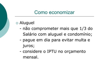 Como economizar

   Aluguel
    - não comprometer mais que 1/3 do
      Salário com aluguel e condomínio;
    - pague em dia para evitar multa e
      juros;
    - considere o IPTU no orçamento
      mensal.
 