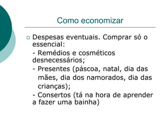 Como economizar
   Despesas eventuais. Comprar só o
    essencial:
    - Remédios e cosméticos
    desnecessários;
    - Presentes (páscoa, natal, dia das
      mães, dia dos namorados, dia das
      crianças);
    - Consertos (tá na hora de aprender
    a fazer uma bainha)
 