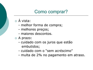 Como comprar?
   À vista:
    - melhor forma de compra;
    - melhores preços;
    - maiores descontos.
   A prazo:
    - cuidado com os juros que estão
      embutidos;
    - cuidado com o “sem acréscimo”
    - multa de 2% no pagamento em atraso.
 