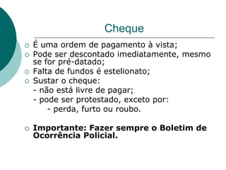 Cheque
   É uma ordem de pagamento à vista;
   Pode ser descontado imediatamente, mesmo
    se for pré-datado;
   Falta de fundos é estelionato;
   Sustar o cheque:
    - não está livre de pagar;
    - pode ser protestado, exceto por:
        - perda, furto ou roubo.

   Importante: Fazer sempre o Boletim de
    Ocorrência Policial.
 
