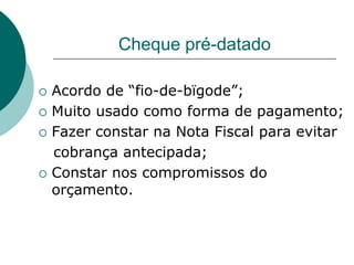 Cheque pré-datado

   Acordo de “fio-de-bïgode”;
   Muito usado como forma de pagamento;
   Fazer constar na Nota Fiscal para evitar
    cobrança antecipada;
   Constar nos compromissos do
    orçamento.
 