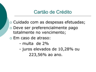 Cartão de Crédito

   Cuidado com as despesas efetuadas;
   Deve ser preferencialmente pago
    totalmente no vencimento;
   Em caso de atraso:
       - multa de 2%
       - juros elevados de 10,28% ou
            223,56% ao ano.
 