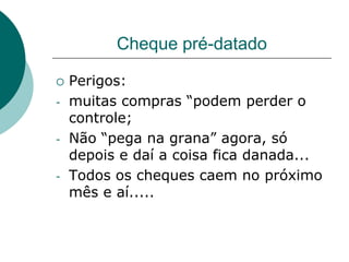 Cheque pré-datado

   Perigos:
-   muitas compras “podem perder o
    controle;
-   Não “pega na grana” agora, só
    depois e daí a coisa fica danada...
-   Todos os cheques caem no próximo
    mês e aí.....
 