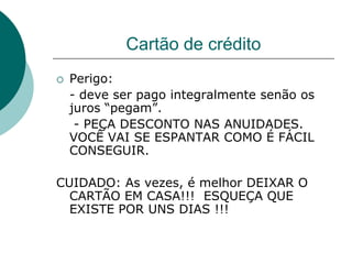 Cartão de crédito
   Perigo:
    - deve ser pago integralmente senão os
    juros “pegam”.
     - PEÇA DESCONTO NAS ANUIDADES.
    VOCÊ VAI SE ESPANTAR COMO É FÁCIL
    CONSEGUIR.

CUIDADO: As vezes, é melhor DEIXAR O
  CARTÃO EM CASA!!! ESQUEÇA QUE
  EXISTE POR UNS DIAS !!!
 