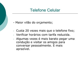 Telefone Celular

- Maior vilão do orçamento;

-   Custa 20 vezes mais que o telefone fixo;
-   Verificar horários com tarifa reduzida.
-   Algumas vezes é mais barato pegar uma
    condução e visitar os amigos para
    conversar pessoalmente. E mais
    aprazível.
 