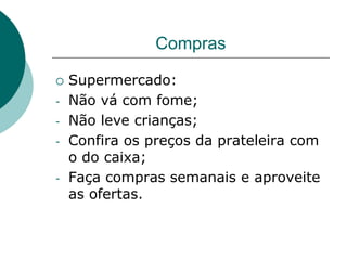 Compras

   Supermercado:
-   Não vá com fome;
-   Não leve crianças;
-   Confira os preços da prateleira com
    o do caixa;
-   Faça compras semanais e aproveite
    as ofertas.
 