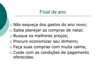Final de ano

   Não esqueça dos gastos do ano novo;
   Saiba planejar as compras de natal;
   Busque os melhores preços;
   Procure economizar seu dinheiro;
   Faça suas compras com muita calma;
   Cuide com as condições de pagamento
    oferecidas.
 