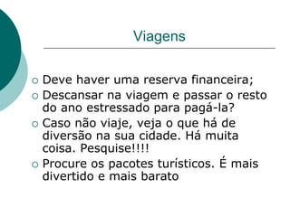 Viagens

   Deve haver uma reserva financeira;
   Descansar na viagem e passar o resto
    do ano estressado para pagá-la?
   Caso não viaje, veja o que há de
    diversão na sua cidade. Há muita
    coisa. Pesquise!!!!
   Procure os pacotes turísticos. É mais
    divertido e mais barato
 