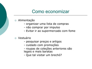 Como economizar
   Alimentação
        - organizar uma lista de compras
        - não comprar por impulso
        - Evitar ir ao supermercado com fome

   Vestuário
        - pesquisar preços e artigos
        - cuidado com promoções
        - roupas de coleções anteriores são
        legais e mais baratas
        - Que tal visitar um brechó?
 